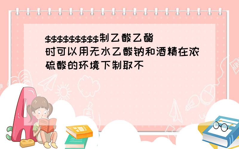 $$$$$$$$$制乙酸乙酯时可以用无水乙酸钠和酒精在浓硫酸的环境下制取不