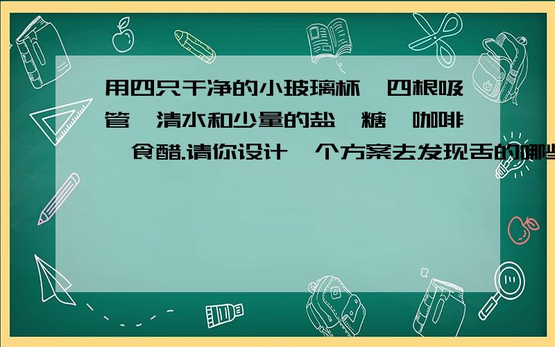 用四只干净的小玻璃杯,四根吸管,清水和少量的盐、糖、咖啡、食醋.请你设计一个方案去发现舌的哪些部位分别对甜、酸、苦、咸最为敏感?