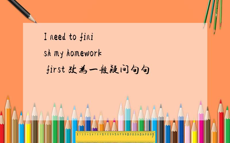 I need to finish my homework first 改为一般疑问句句