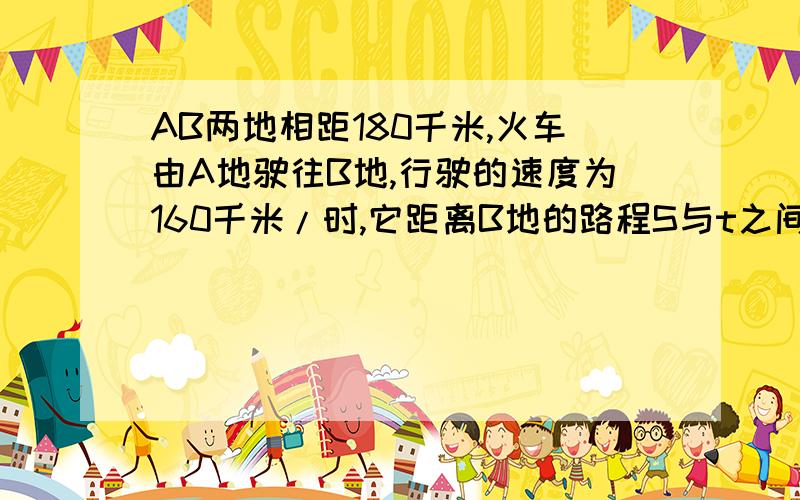 AB两地相距180千米,火车由A地驶往B地,行驶的速度为160千米/时,它距离B地的路程S与t之间的关系式是：S是T的s是T的什么函数