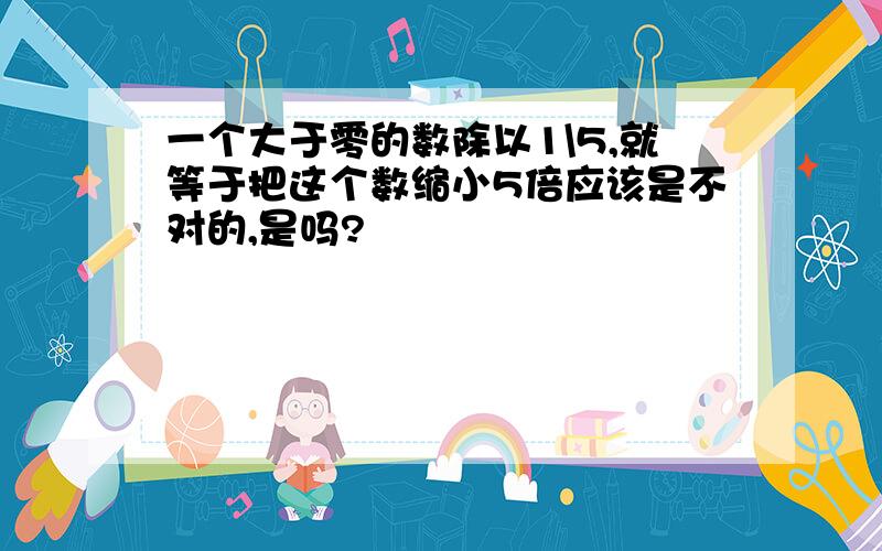 一个大于零的数除以1\5,就等于把这个数缩小5倍应该是不对的,是吗?