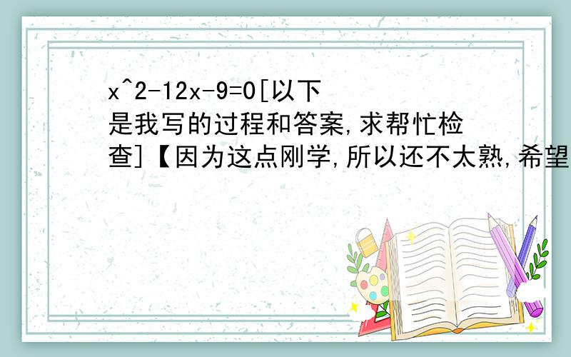 x^2-12x-9=0[以下是我写的过程和答案,求帮忙检查]【因为这点刚学,所以还不太熟,希望大家能帮我检查一下哪里有问题,如果错了,留下正确的答案,并说明为什么,答得好的我会加分,】