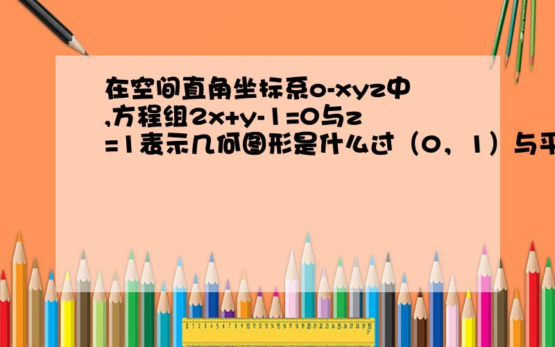 在空间直角坐标系o-xyz中,方程组2x+y-1=0与z=1表示几何图形是什么过（0，1）与平面xoy上的直线2x+y-1=0平行的一条直线，您看对吗