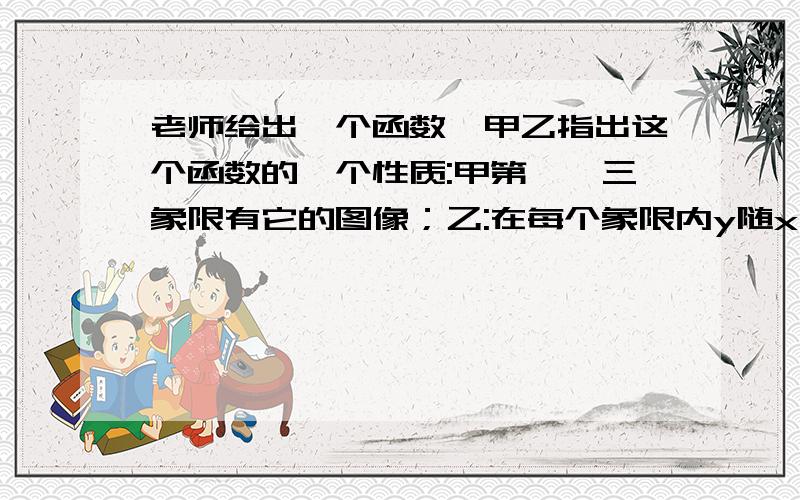 老师给出一个函数,甲乙指出这个函数的一个性质:甲第一、三象限有它的图像；乙:在每个象限内y随x的增大而减小,请你写出一个满足上述性质的函数___急等!