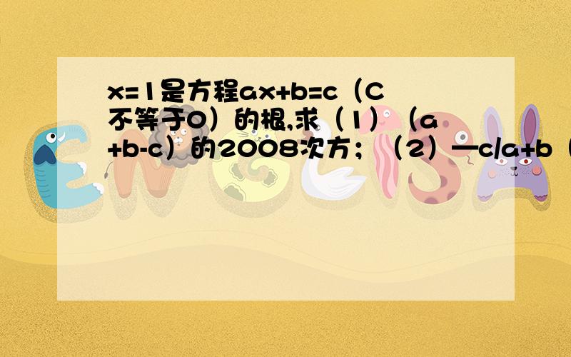 x=1是方程ax+b=c（C不等于0）的根,求（1）（a+b-c）的2008次方；（2）—c/a+b（1）（a+b-c）的2008次方；（2）—c/a+b