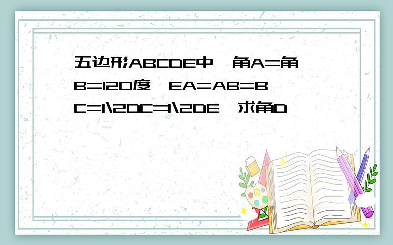 五边形ABCDE中,角A=角B=120度,EA=AB=BC=1\2DC=1\2DE,求角D