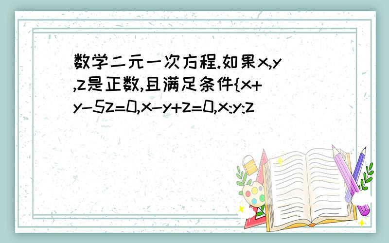 数学二元一次方程.如果x,y,z是正数,且满足条件{x+y-5z=0,x-y+z=0,x:y:z