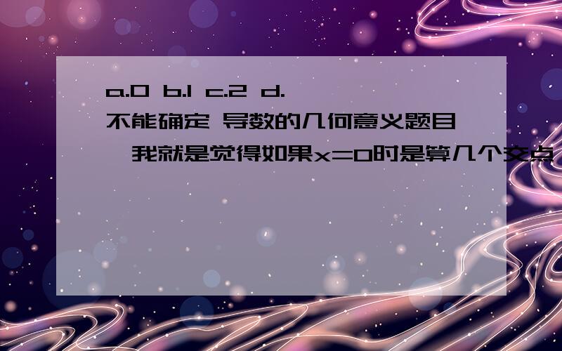 a.0 b.1 c.2 d.不能确定 导数的几何意义题目,我就是觉得如果x=0时是算几个交点,应该a.0 b.1 c.2 d.不能确定导数的几何意义题目,我就是觉得如果x=0时是算几个交点,应该选哪个?