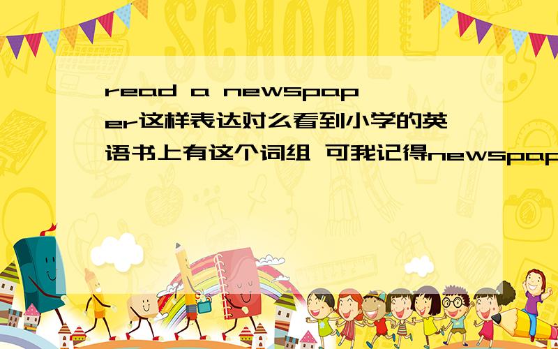 read a newspaper这样表达对么看到小学的英语书上有这个词组 可我记得newspaper是不可数的 不能这么表达的阿 现在的英语里可以这么说了?我知道应该是你们说的那样 可现在小学用的牛津版的英