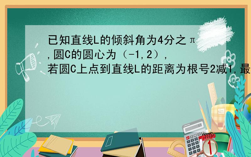 已知直线L的倾斜角为4分之π,圆C的圆心为（-1,2）,若圆C上点到直线L的距离为根号2减1,最远距离为根号2加1,求圆C的标准方程和直线L的方程.