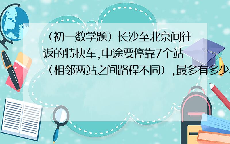 （初一数学题）长沙至北京间往返的特快车,中途要停靠7个站（相邻两站之间路程不同）,最多有多少种不同车