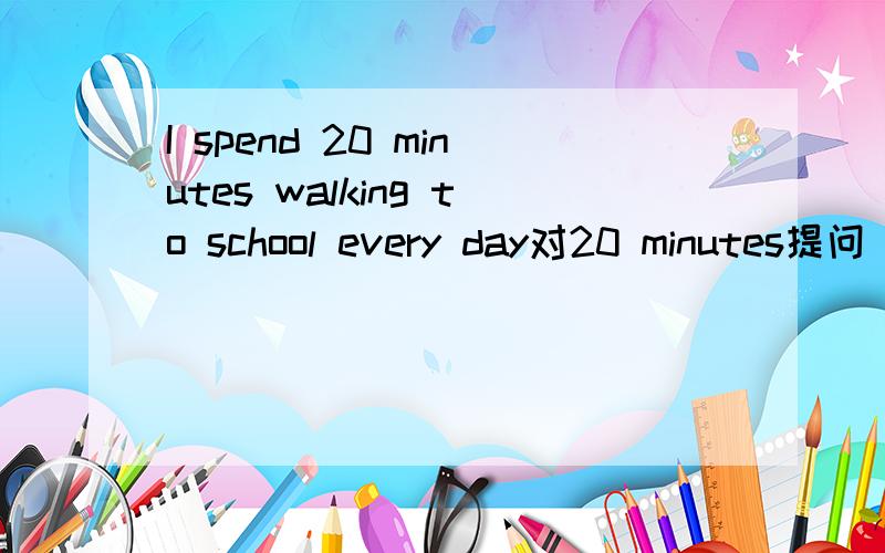 I spend 20 minutes walking to school every day对20 minutes提问