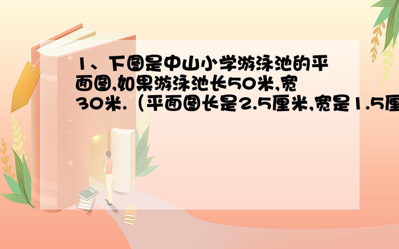 1、下图是中山小学游泳池的平面图,如果游泳池长50米,宽30米.（平面图长是2.5厘米,宽是1.5厘米）求这幅图的比例尺.