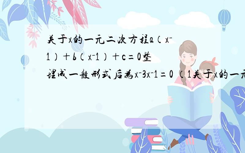 关于x的一元二次方程a（x－1）＋b（x－1）＋c=0整理成一般形式后为x－3x－1=0 （1关于x的一元二次方程a（x－1）＋b（x－1）＋c=0整理成一般形式后为x－3x－1=0（1）能否肯定a=1?请说明理由（2）