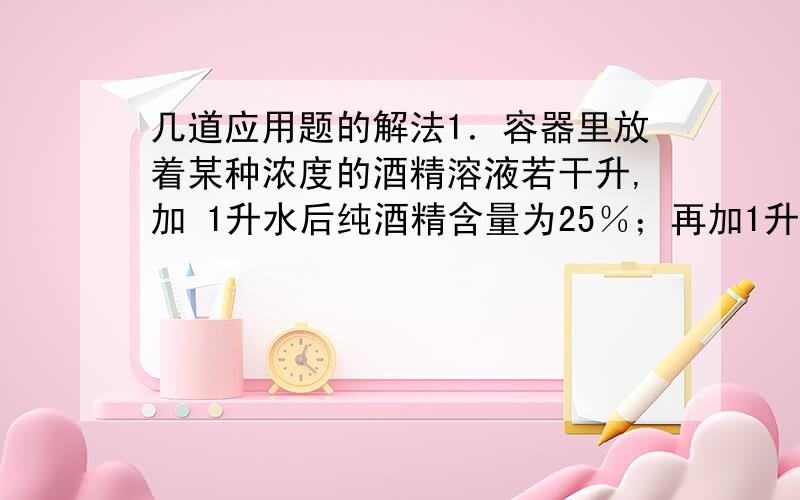 几道应用题的解法1．容器里放着某种浓度的酒精溶液若干升,加 1升水后纯酒精含量为25％；再加1升纯酒精,容器里纯酒精含量为40％.那么原来容器里的酒精溶液共几升?浓度为百分之几?2．从