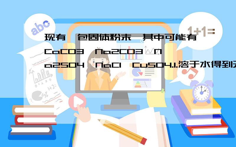 现有一包固体粉末,其中可能有CaCO3,Na2CO3,Na2SO4,NaCl,CuSO4.1.溶于水得到无色溶液.2.向溶液加入BaCl2溶液生成白色沉淀,再加盐酸时沉淀消失.根据上述实验现象分析判断：1,一定不存在的物质是?2,一