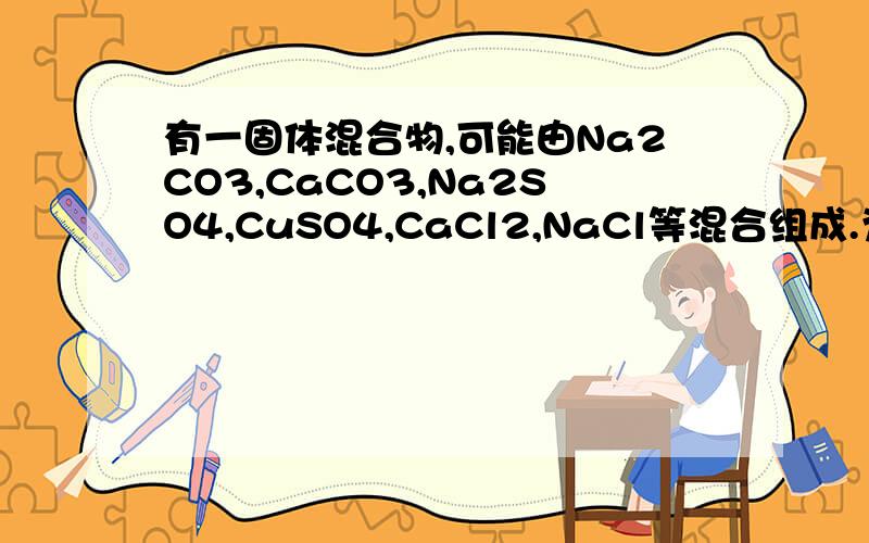 有一固体混合物,可能由Na2CO3,CaCO3,Na2SO4,CuSO4,CaCl2,NaCl等混合组成.为检验它们,1.溶于水得到无色溶液. 2.向溶液加入BaCl2溶液生成白色沉淀,再加盐酸时沉淀消失.根据上述实验现象分析判断： 1,一