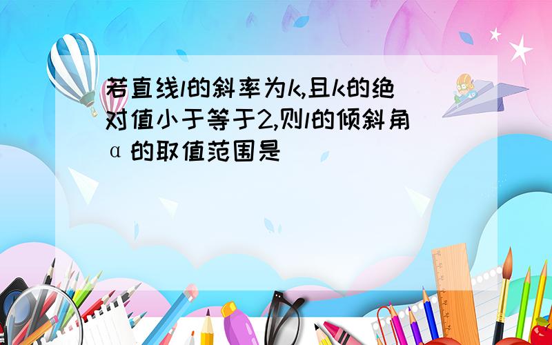 若直线l的斜率为k,且k的绝对值小于等于2,则l的倾斜角α的取值范围是