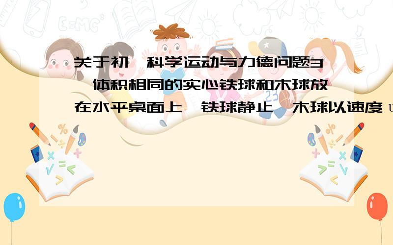 关于初一科学运动与力德问题3、体积相同的实心铁球和木球放在水平桌面上,铁球静止,木球以速度υ做匀速运动,则有：( ） A、它们的势能相同； B、木球的动能大于铁球的动能； C、木球总