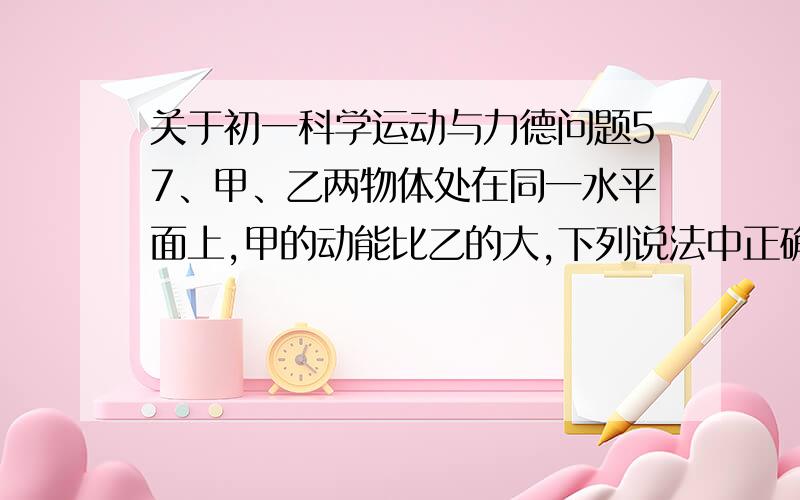 关于初一科学运动与力德问题57、甲、乙两物体处在同一水平面上,甲的动能比乙的大,下列说法中正确的是：（ ） A、甲物体做功的本领一定比乙物体做功本领大B、甲物体的质量一定比乙物