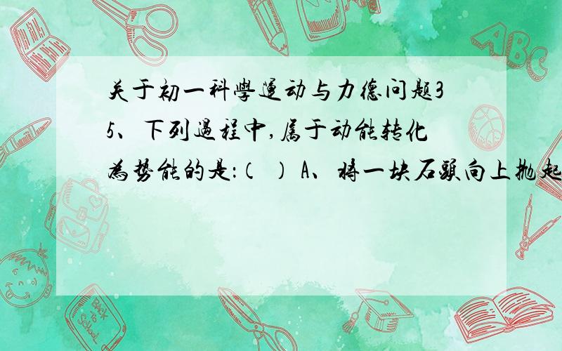 关于初一科学运动与力德问题35、下列过程中,属于动能转化为势能的是：（ ） A、将一块石头向上抛起； B、张开的弓把箭射出去； C、自行车从高坡上滑下； D、钟表里的发条带动齿轮转动.