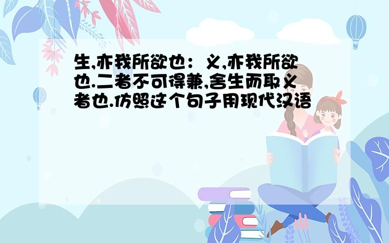 生,亦我所欲也：义,亦我所欲也.二者不可得兼,舍生而取义者也.仿照这个句子用现代汉语