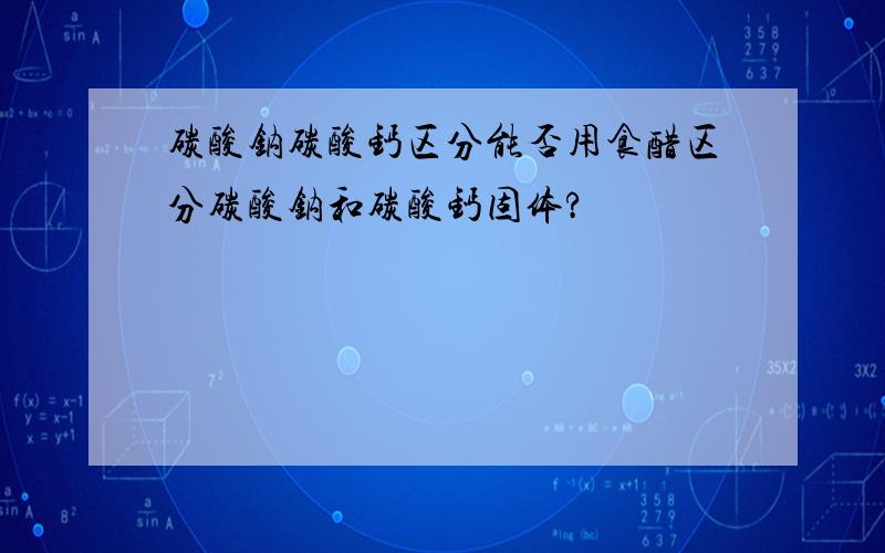 碳酸钠碳酸钙区分能否用食醋区分碳酸钠和碳酸钙固体?