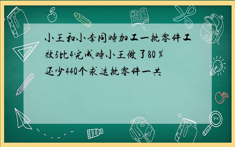 小王和小李同时加工一批零件工效5比4完成时小王做了80％还少440个求这批零件一共