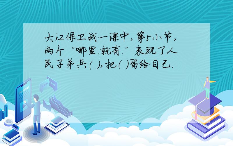 大江保卫战一课中,第5小节,两个“哪里.就有.”表现了人民子弟兵( ),把（ ）留给自己.