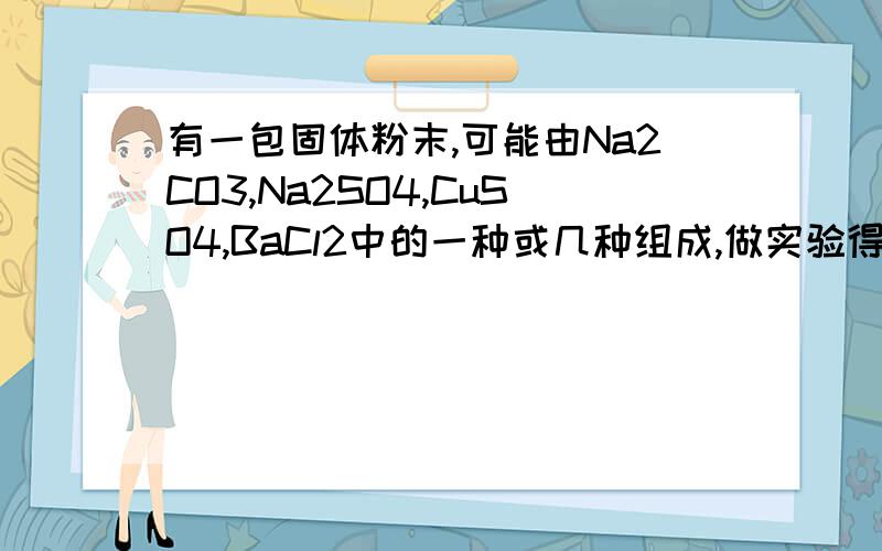 有一包固体粉末,可能由Na2CO3,Na2SO4,CuSO4,BaCl2中的一种或几种组成,做实验得以下结果：（1）加到水中,有白色沉淀,上层清液为无色.（2）滤出沉淀,向沉淀中加入盐酸,沉淀完全溶解并放出无色气