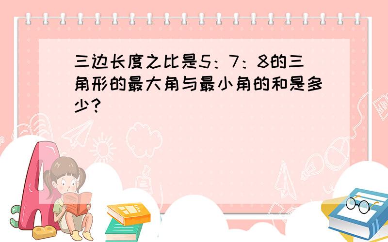 三边长度之比是5：7：8的三角形的最大角与最小角的和是多少?