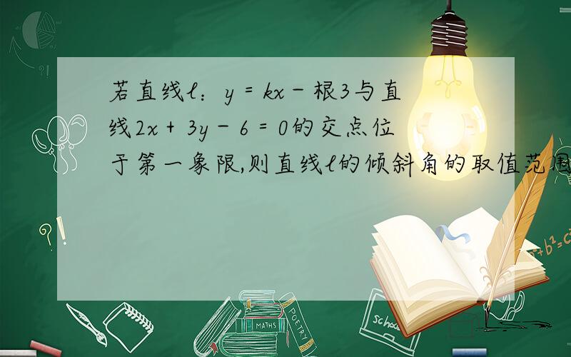 若直线l：y＝kx－根3与直线2x＋3y－6＝0的交点位于第一象限,则直线l的倾斜角的取值范围是A．[∏/6,∏/3)B．(∏/6,∏/2)C．(∏/3,∏/2)D．[∏/6,∏/2]