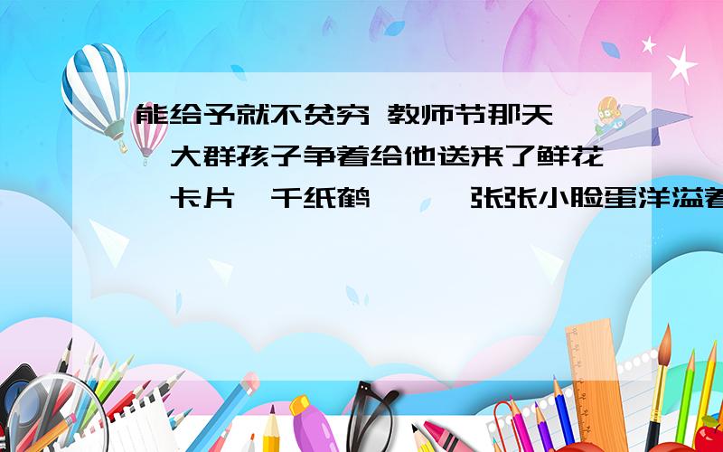 能给予就不贫穷 教师节那天,一大群孩子争着给他送来了鲜花,卡片,千纸鹤……一张张小脸蛋洋溢着快乐,好象过节的不是老师倒是他们.一张用硬纸做成的礼物很特别,硬纸板上画着一双鞋.看