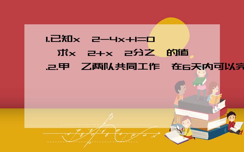 1.已知x^2-4x+1=0,求x^2+x^2分之一的值.2.甲、乙两队共同工作,在6天内可以完成工程的一半,余下的工程由甲队独做8天,再由乙队独做3天候完成,求单独完成这项工作甲、乙所需的时间.