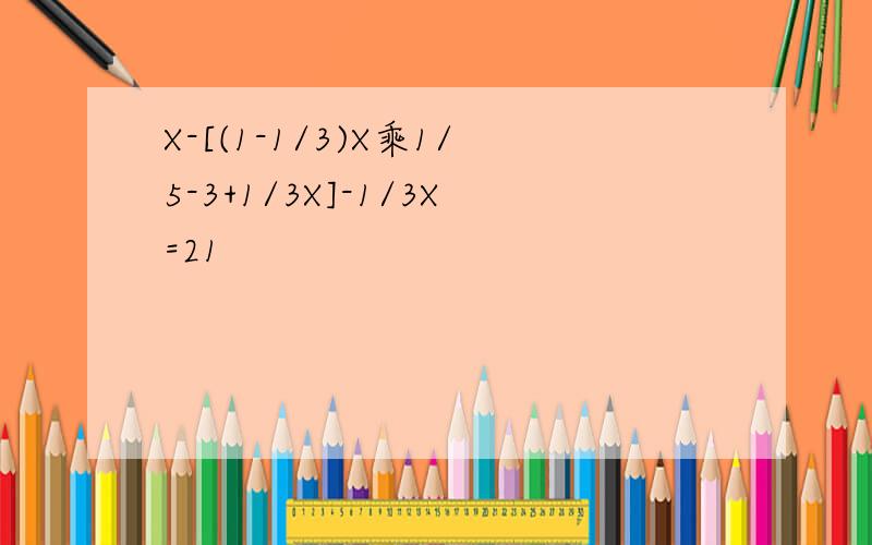 X-[(1-1/3)X乘1/5-3+1/3X]-1/3X=21