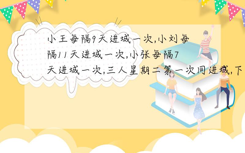 小王每隔9天进城一次,小刘每隔11天进城一次,小张每隔7天进城一次,三人星期二第一次同进城,下次同进城是星期几?还有一题：有一根5米长的绳子,每次都剪掉绳子的 2/3,那么剪掉三次后还剩下