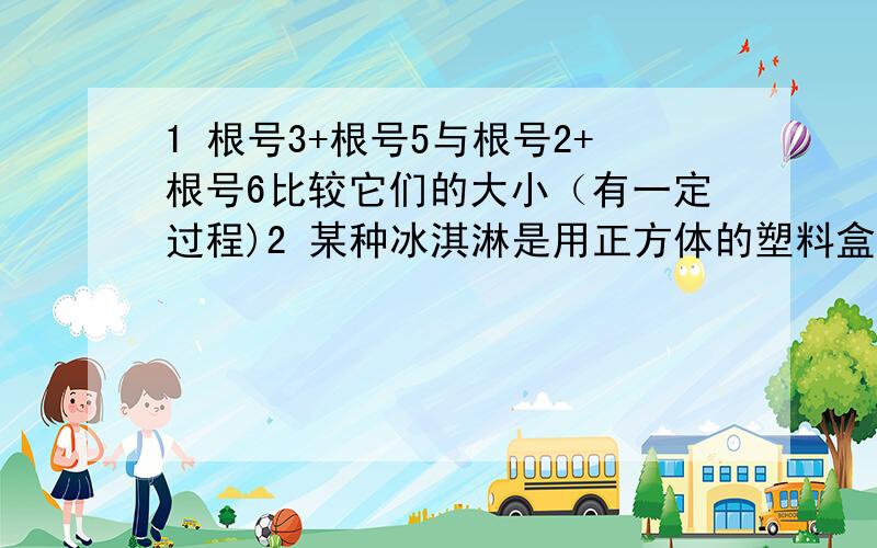 1 根号3+根号5与根号2+根号6比较它们的大小（有一定过程)2 某种冰淇淋是用正方体的塑料盒包装的,有64克和216克两种规格,已知：成本=冰淇淋成本+包装成本,并且包装成本与包装盒的表面积是