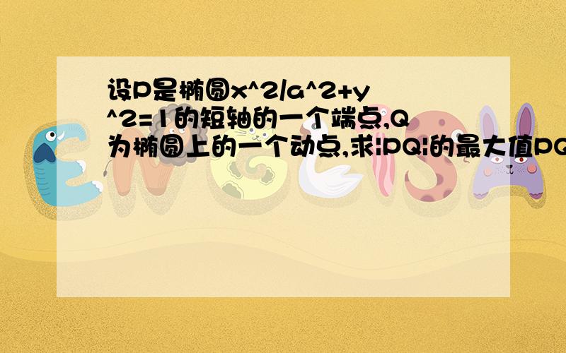 设P是椭圆x^2/a^2+y^2=1的短轴的一个端点,Q为椭圆上的一个动点,求|PQ|的最大值PQ^2=(1-a^2)[y-1/(1-a^2)]^2+a^2+1-1/(1-a^2)①如果利用函数不用讨论对称轴1/(1-a^2)＞1的情况么？②有的人设Q（acosα，