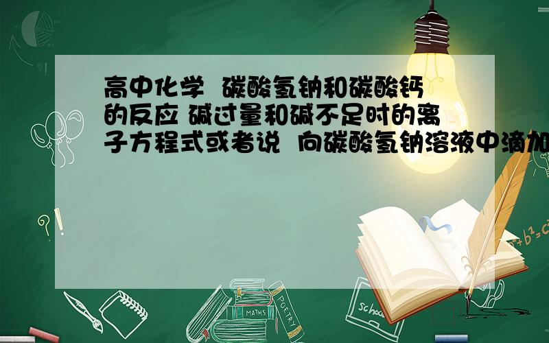 高中化学  碳酸氢钠和碳酸钙的反应 碱过量和碱不足时的离子方程式或者说  向碳酸氢钠溶液中滴加碳酸钙溶液  和向碳酸钙溶液中滴加碳酸氢钠溶液的离子方程式分别是什么?