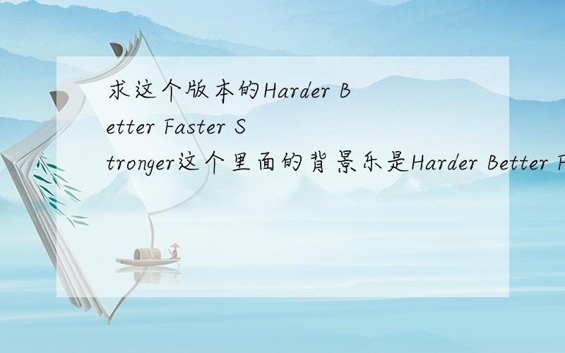 求这个版本的Harder Better Faster Stronger这个里面的背景乐是Harder Better Faster Stronger么?如果是,求清晰版,如果不是,有没有达人能把Harder Better Faster Stronger调出这个效果的?做视频要用,有能帮忙的我