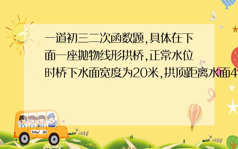 一道初三二次函数题,具体在下面一座抛物线形拱桥,正常水位时桥下水面宽度为20米,拱顶距离水面4米.(1)在如图所示的直角坐标系中,求出该抛物线的解析式；(2)在正常水位的基础上,当水位上