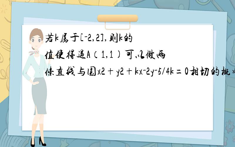 若k属于[-2,2],则k的值使得过A（1,1)可以做两条直线与圆x2+y2+kx-2y-5/4k=0相切的概率?求详解