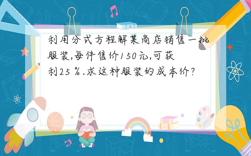 利用分式方程解某商店销售一批服装,每件售价150元,可获利25％.求这种服装的成本价?