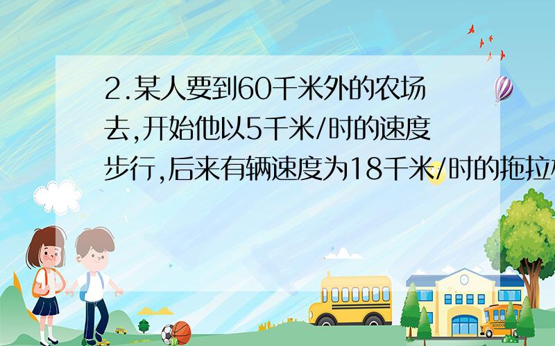 2.某人要到60千米外的农场去,开始他以5千米/时的速度步行,后来有辆速度为18千米/时的拖拉机把他送到了农场,总共用了5.5时.问：他步行了多远?