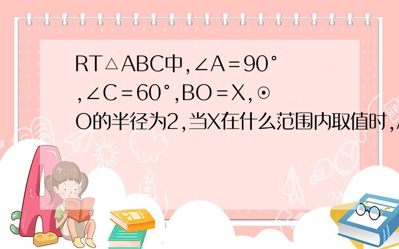 RT△ABC中,∠A＝90°,∠C＝60°,BO＝X,⊙O的半径为2,当X在什么范围内取值时,AB与⊙O相交,相切,相离?