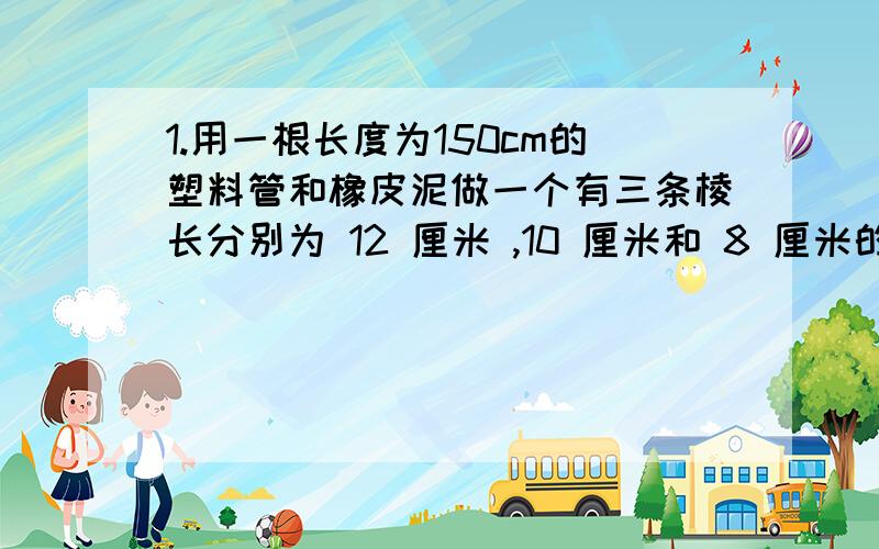 1.用一根长度为150cm的塑料管和橡皮泥做一个有三条棱长分别为 12 厘米 ,10 厘米和 8 厘米的长方体架子,应该如何裁剪这跟塑料管?2.一只长方体无盖纸盒的棱长分别为 4 厘米 6 厘米和 8 厘米这