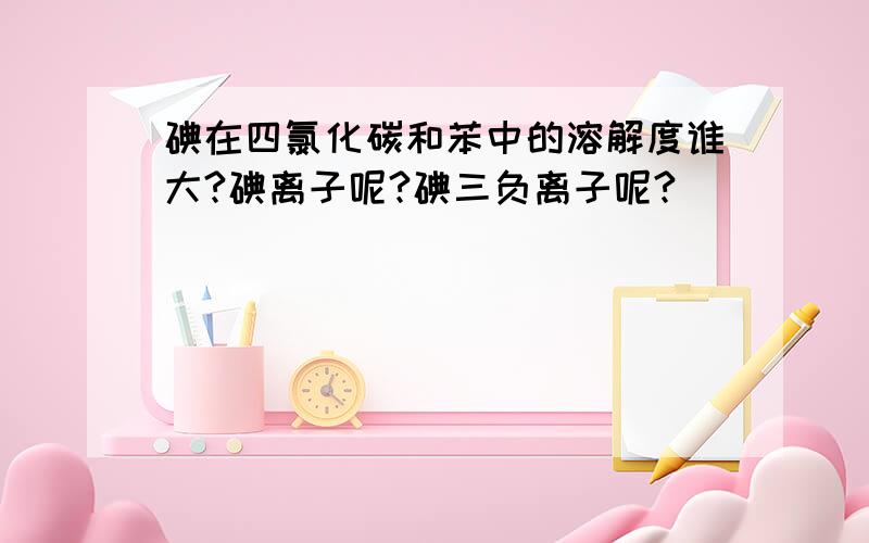 碘在四氯化碳和苯中的溶解度谁大?碘离子呢?碘三负离子呢?