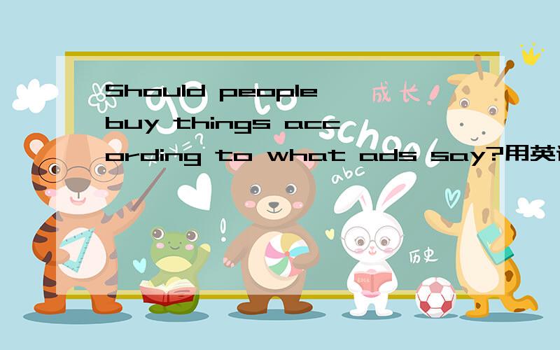 Should people buy things according to what ads say?用英语回答这个问题.大概300字左右.字数不够的不要