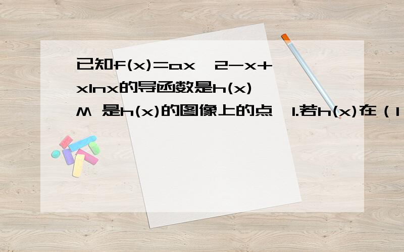 已知f(x)=ax^2-x+xlnx的导函数是h(x),M 是h(x)的图像上的点,1.若h(x)在（1,2a)点处的切线与直线x-y-2=0垂直,设M到直线x-2y+1=0的距离为d,1.求证d>=[根号5(3+2ln5-2ln2)]/52.是否存在实数a,使f(x)在(2,正无穷）上