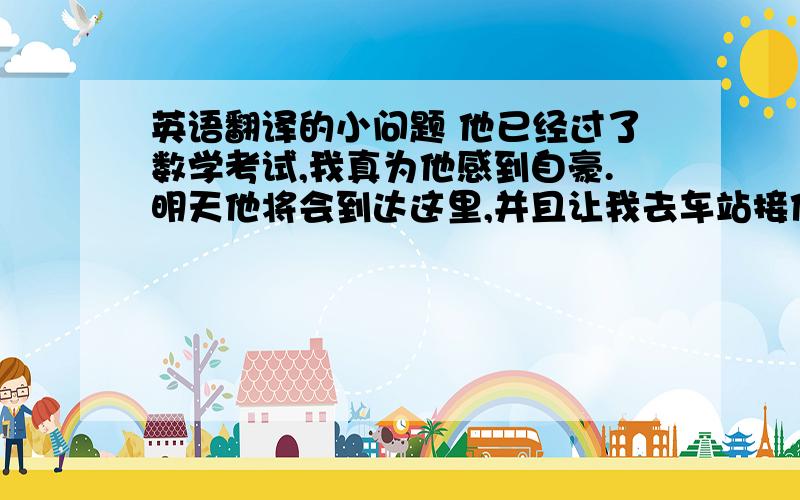 英语翻译的小问题 他已经过了数学考试,我真为他感到自豪.明天他将会到达这里,并且让我去车站接他.我英语翻译的小问题他已经过了数学考试,我真为他感到自豪.明天他将会到达这里,并且